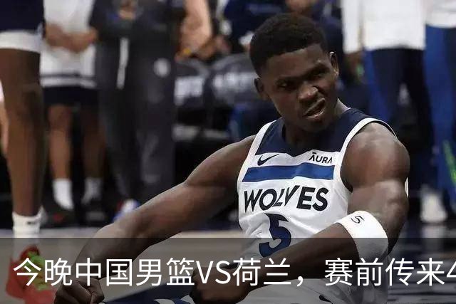 今晚中国男篮VS荷兰，赛前传来4好消息和1坏消息，两连胜近在眼前