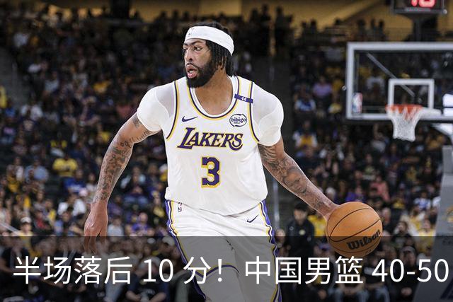 半场落后 10 分！中国男篮 40-50 日本，霍金森狂砍 17 分，贺希宁独扛本土得分大旗