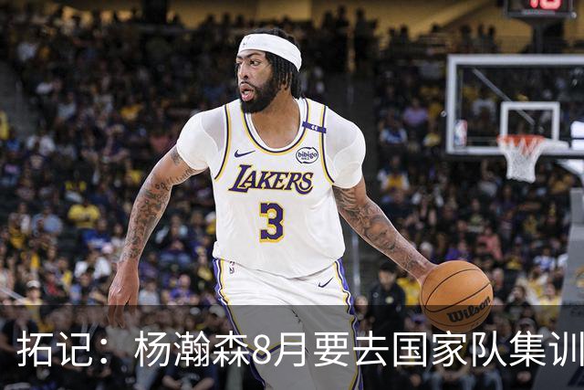 拓记：杨瀚森8月要去国家队集训 可经纪公司和球队都希望他留美国