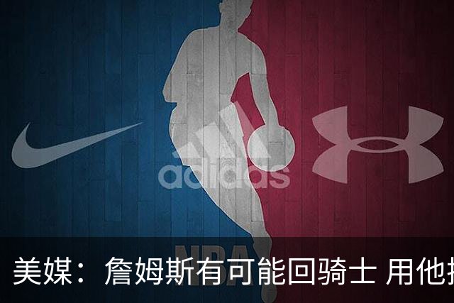 美媒：詹姆斯有可能回骑士 用他换阿伦皆大欢喜