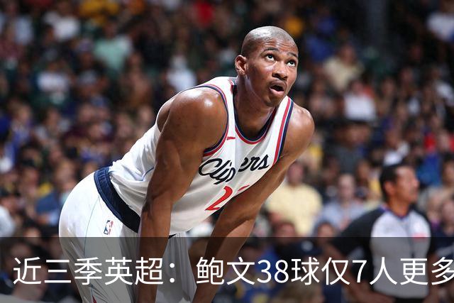 近三季英超：鲍文38球仅7人更多，25助仅萨拉赫B费更多