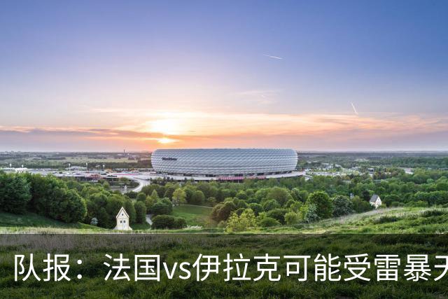 队报：法国vs伊拉克可能受雷暴天气影响，若不顺利恐怕要踢数小时