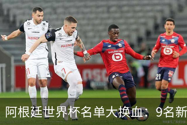 阿根廷世界杯名单大换血：9名新面孔加入，实力几何？